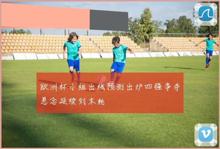 欧洲杯小组出线预测出炉四强争夺悬念延续到末轮