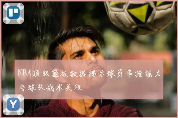 NBA顶级篮板数据揭示球员争抢能力与球队战术关联