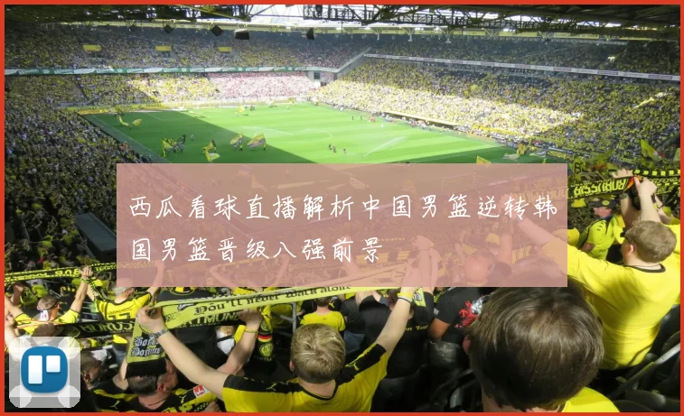西瓜看球直播解析中国男篮逆转韩国男篮晋级八强前景
