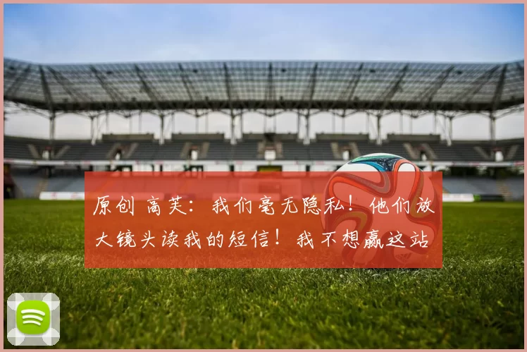 原创 高芙：我们毫无隐私！他们放大镜头读我的短信！我不想赢这站比赛