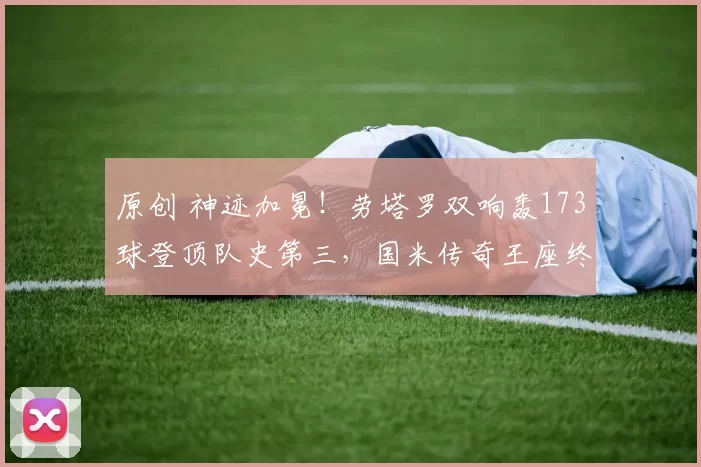 原创 神迹加冕！劳塔罗双响轰173球登顶队史第三，国米传奇王座终迎终极挑战者