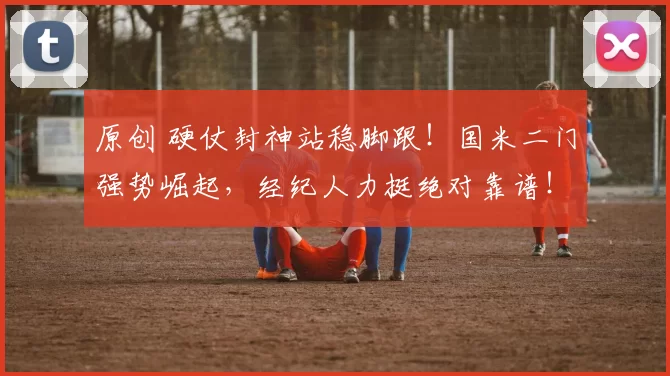 原创 硬仗封神站稳脚跟！国米二门强势崛起，经纪人力挺绝对靠谱！