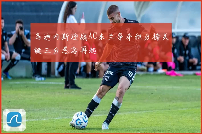 乌迪内斯迎战AC米兰争夺积分榜关键三分悬念再起