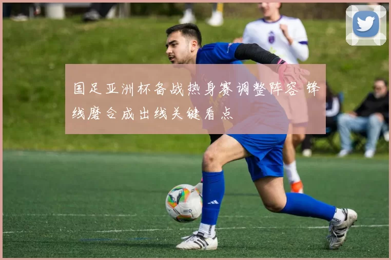 国足亚洲杯备战热身赛调整阵容 锋线磨合成出线关键看点