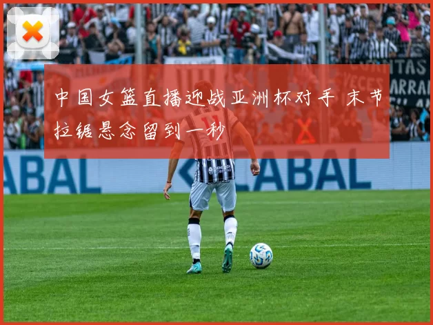中国女篮直播迎战亚洲杯对手 末节拉锯悬念留到一秒