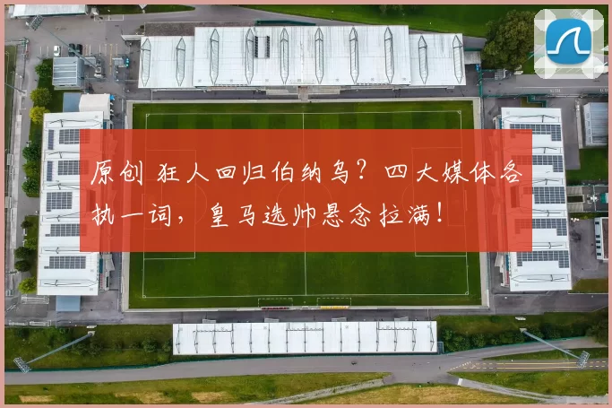 原创 狂人回归伯纳乌？四大媒体各执一词，皇马选帅悬念拉满！