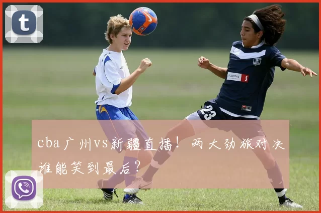 cba广州vs新疆直播！两大劲旅对决谁能笑到最后？