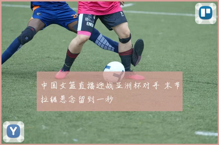 中国女篮直播迎战亚洲杯对手 末节拉锯悬念留到一秒
