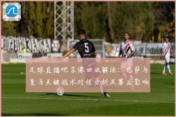 足球直播吧录像回放解读:巴萨与皇马关键战术对位分析及赛后影响