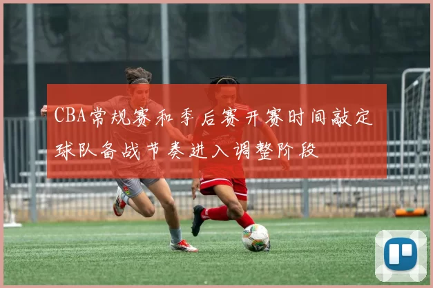 CBA常规赛和季后赛开赛时间敲定 球队备战节奏进入调整阶段