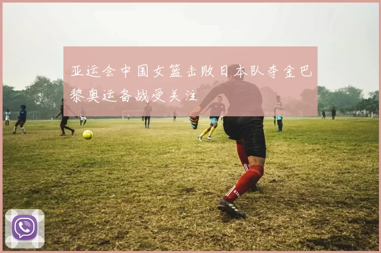 亚运会中国女篮击败日本队夺金巴黎奥运备战受关注