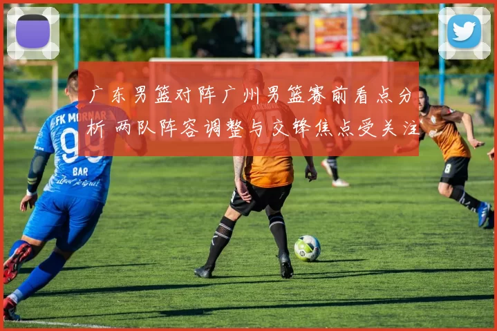 广东男篮对阵广州男篮赛前看点分析 两队阵容调整与交锋焦点受关注