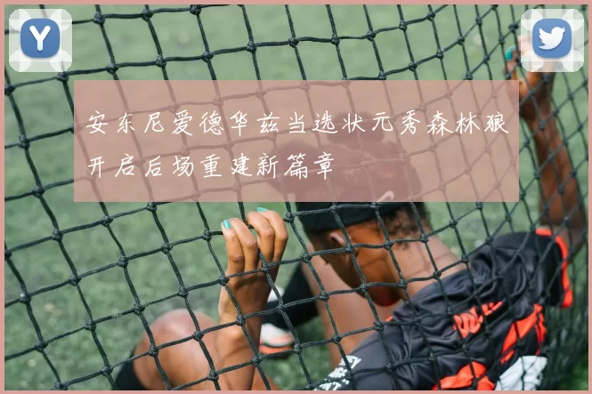 安东尼爱德华兹当选状元秀森林狼开启后场重建新篇章