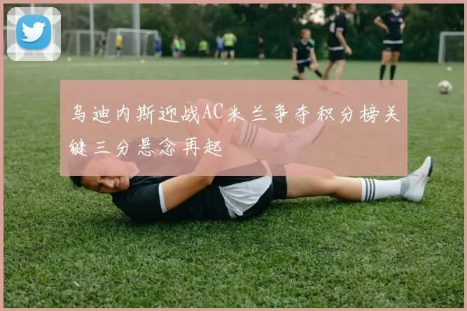 乌迪内斯迎战AC米兰争夺积分榜关键三分悬念再起