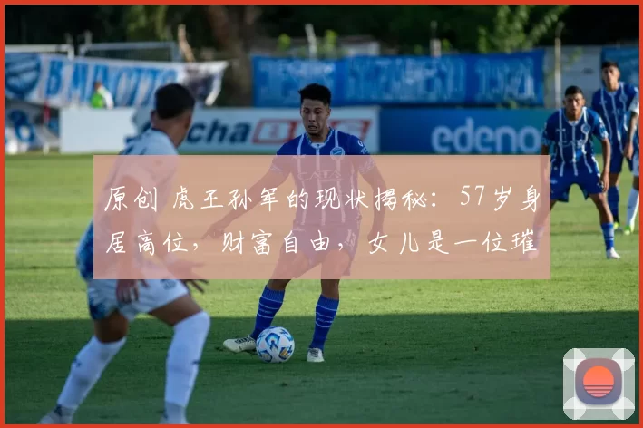 原创 虎王孙军的现状揭秘：57岁身居高位，财富自由，女儿是一位璀璨演员