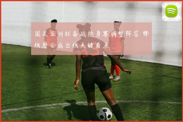 国足亚洲杯备战热身赛调整阵容 锋线磨合成出线关键看点