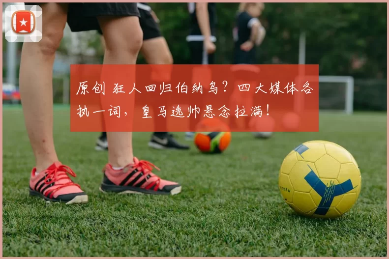 原创 狂人回归伯纳乌？四大媒体各执一词，皇马选帅悬念拉满！