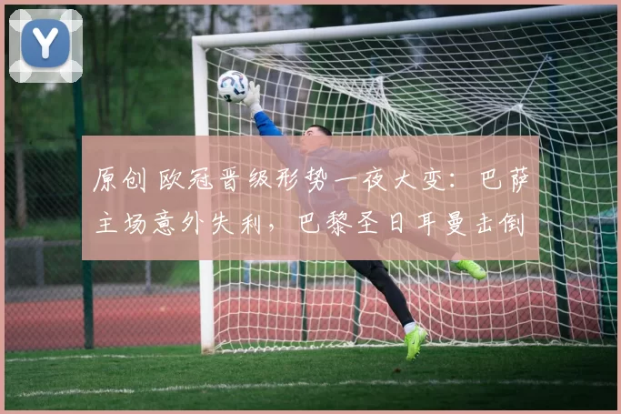 原创 欧冠晋级形势一夜大变:巴萨主场意外失利,巴黎圣日耳曼击倒利物浦