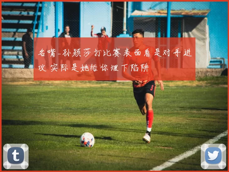 名嘴_孙颖莎打比赛表面看是对手进攻 实际是她给你埋下陷阱