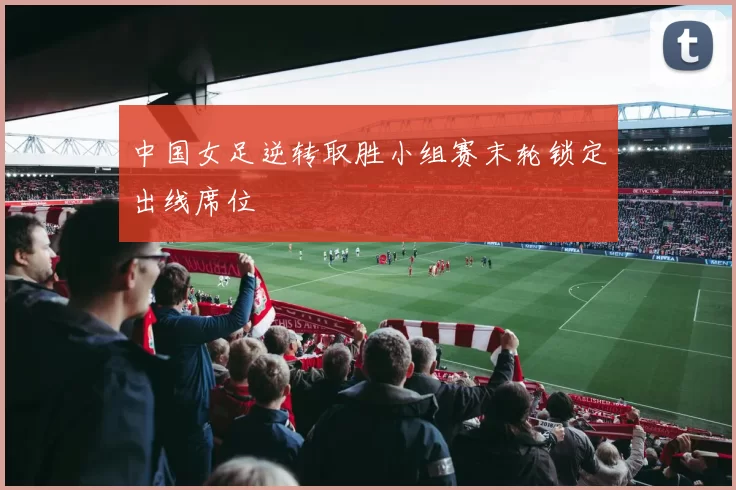中国女足逆转取胜小组赛末轮锁定出线席位