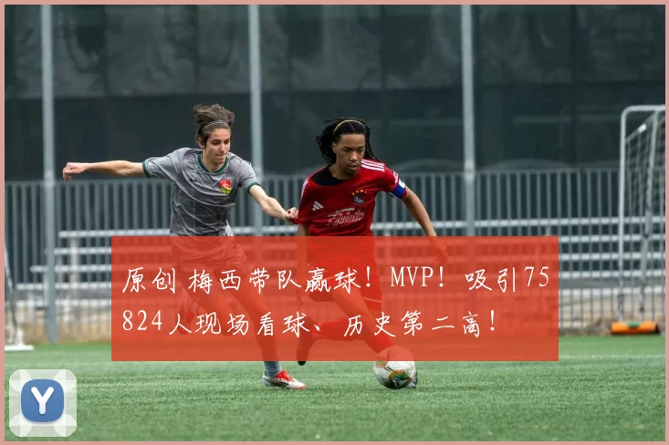 原创 梅西带队赢球！MVP！吸引75824人现场看球、历史第二高！