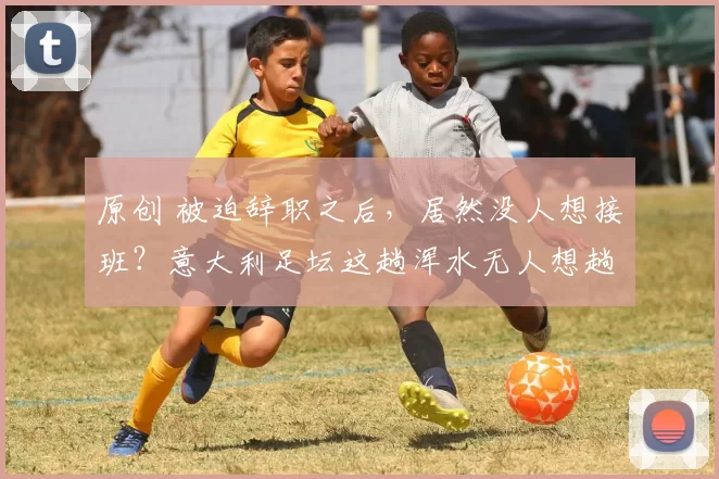 原创 被迫辞职之后，居然没人想接班？意大利足坛这趟浑水无人想趟