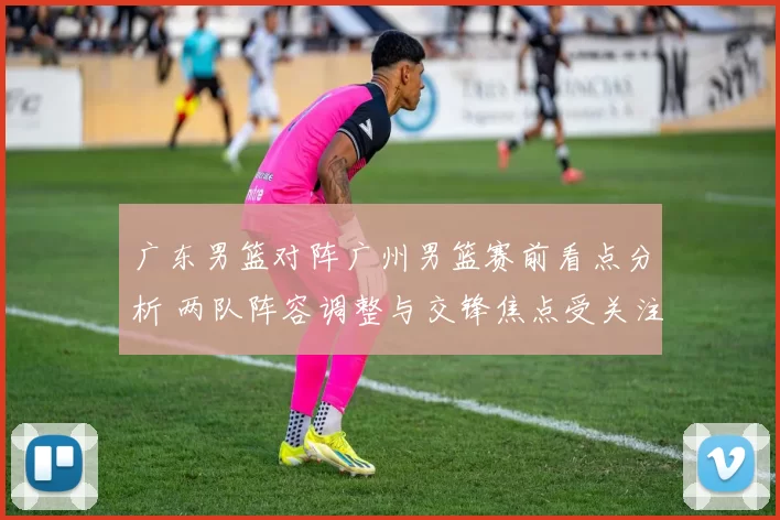 广东男篮对阵广州男篮赛前看点分析 两队阵容调整与交锋焦点受关注