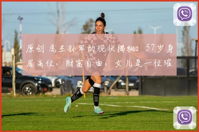 原创 虎王孙军的现状揭秘:57岁身居高位,财富自由,女儿是一位璀璨演员
