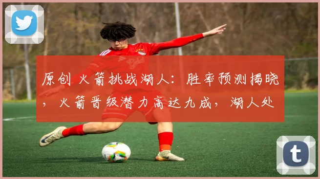 原创 火箭挑战湖人：胜率预测揭晓，火箭晋级潜力高达九成，湖人处于劣势